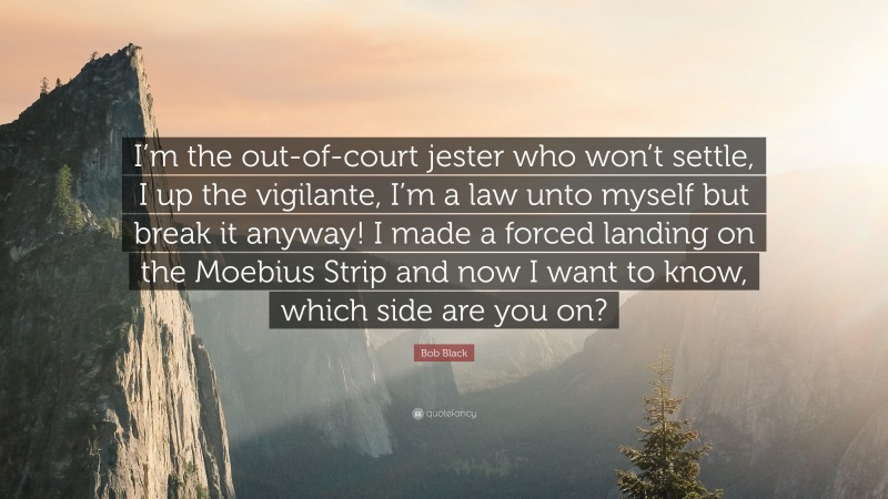 Bob Black Quote: “I’m the out-of-court jester who won’t settle, I up the vigilante, I’m a law unto myself but break it anyway! I made a forced landing on the Moebius Strip and now I want to know, which side are you on?”
