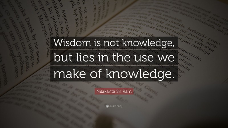 Nilakanta Sri Ram Quote: “Wisdom is not knowledge, but lies in the use we make of knowledge.”