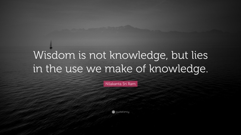 Nilakanta Sri Ram Quote: “Wisdom is not knowledge, but lies in the use we make of knowledge.”