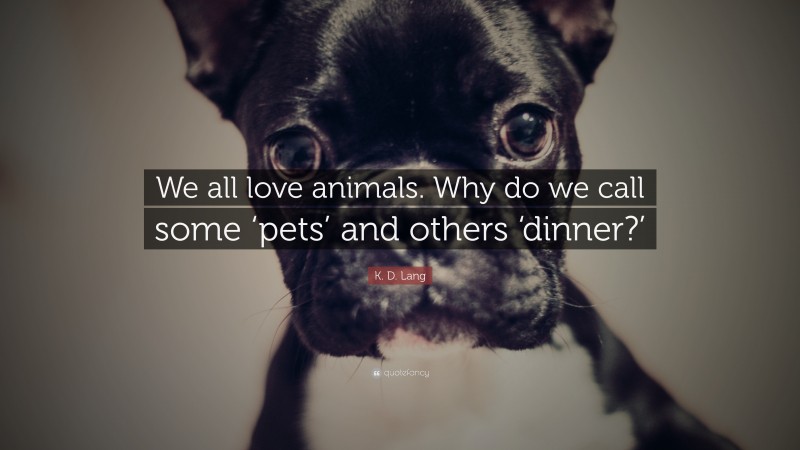 K. D. Lang Quote: “We all love animals. Why do we call some ‘pets’ and others ‘dinner?’”