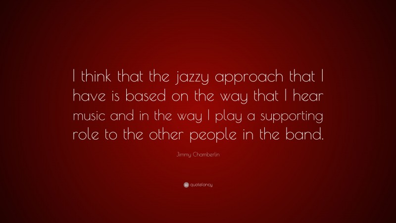 Jimmy Chamberlin Quote: “I think that the jazzy approach that I have is based on the way that I hear music and in the way I play a supporting role to the other people in the band.”