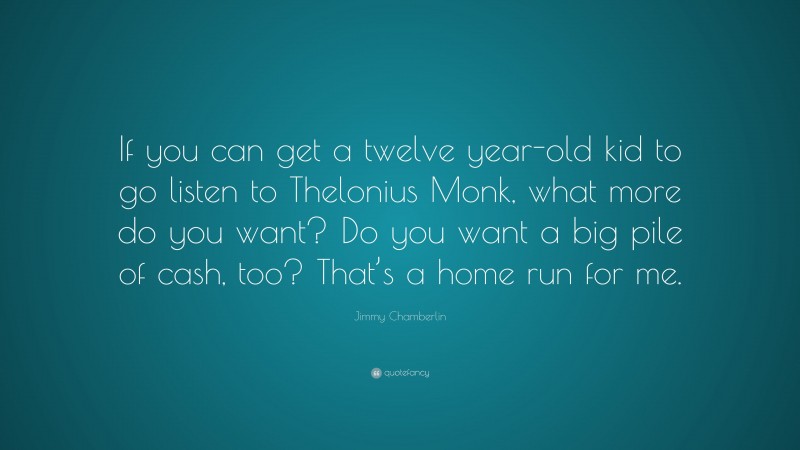 Jimmy Chamberlin Quote: “If you can get a twelve year-old kid to go listen to Thelonius Monk, what more do you want? Do you want a big pile of cash, too? That’s a home run for me.”