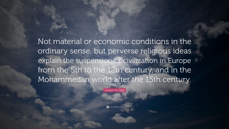 Joseph McCabe Quote: “Not material or economic conditions in the ordinary sense, but perverse religious ideas explain the suspension of civilization in Europe from the 5th to the 12th century, and in the Mohammedan world after the 15th century.”