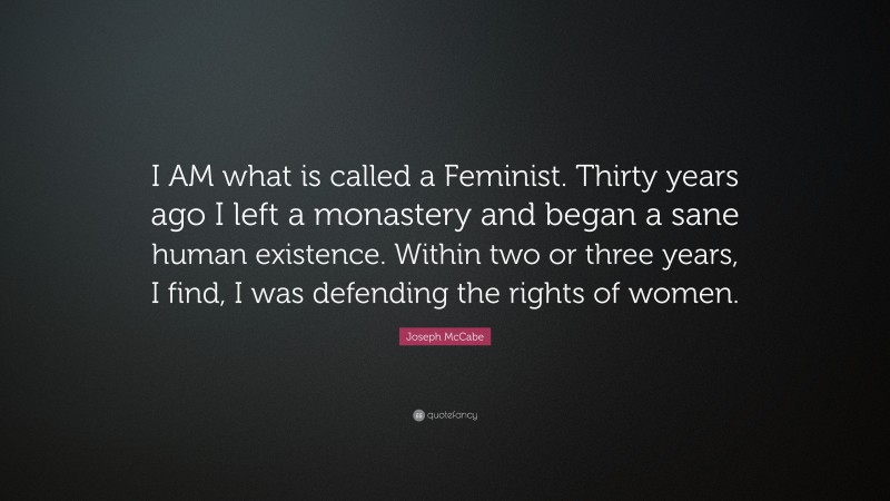 Joseph McCabe Quote: “I AM what is called a Feminist. Thirty years ago I left a monastery and began a sane human existence. Within two or three years, I find, I was defending the rights of women.”