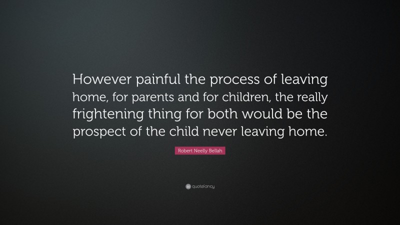 Robert Neelly Bellah Quote: “However painful the process of leaving home, for parents and for children, the really frightening thing for both would be the prospect of the child never leaving home.”