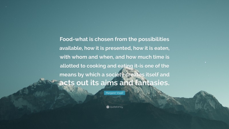 Margaret Visser Quote: “Food-what is chosen from the possibilities available, how it is presented, how it is eaten, with whom and when, and how much time is allotted to cooking and eating it-is one of the means by which a society creates itself and acts out its aims and fantasies.”