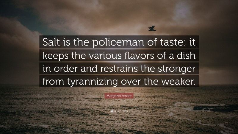 Margaret Visser Quote: “Salt is the policeman of taste: it keeps the various flavors of a dish in order and restrains the stronger from tyrannizing over the weaker.”