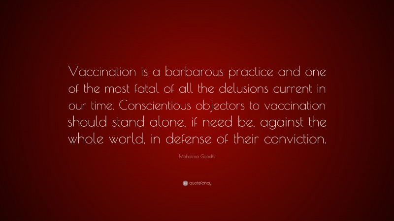 Mahatma Gandhi Quote: “Vaccination is a barbarous practice and one of the most fatal of all the delusions current in our time. Conscientious objectors to vaccination should stand alone, if need be, against the whole world, in defense of their conviction.”