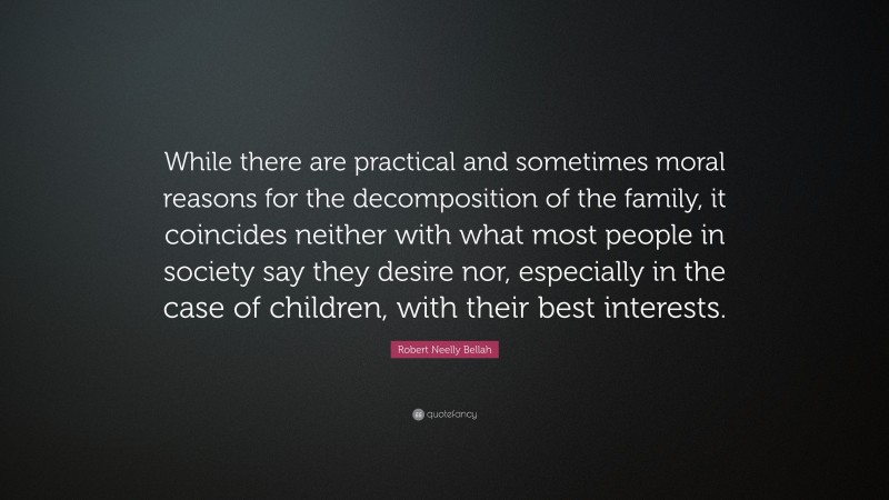 Robert Neelly Bellah Quote: “While there are practical and sometimes moral reasons for the decomposition of the family, it coincides neither with what most people in society say they desire nor, especially in the case of children, with their best interests.”