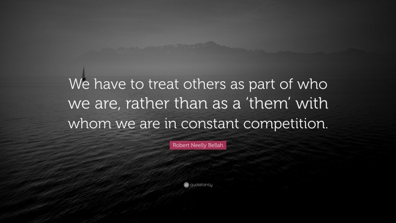 Robert Neelly Bellah Quote: “We have to treat others as part of who we are, rather than as a ‘them’ with whom we are in constant competition.”