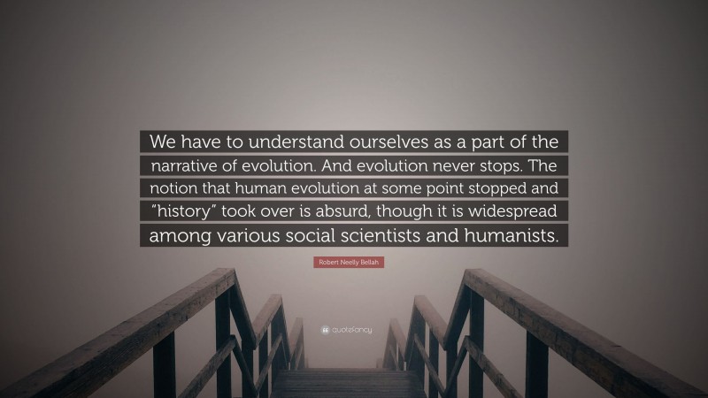 Robert Neelly Bellah Quote: “We have to understand ourselves as a part of the narrative of evolution. And evolution never stops. The notion that human evolution at some point stopped and “history” took over is absurd, though it is widespread among various social scientists and humanists.”