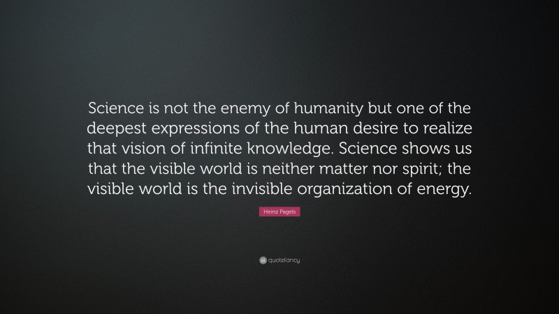 Heinz Pagels Quote: “Science is not the enemy of humanity but one of the deepest expressions of the human desire to realize that vision of infinite knowledge. Science shows us that the visible world is neither matter nor spirit; the visible world is the invisible organization of energy.”