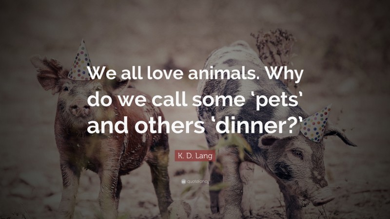 K. D. Lang Quote: “We all love animals. Why do we call some ‘pets’ and others ‘dinner?’”