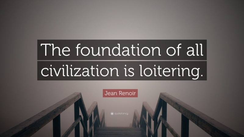 Jean Renoir Quote: “The foundation of all civilization is loitering.”
