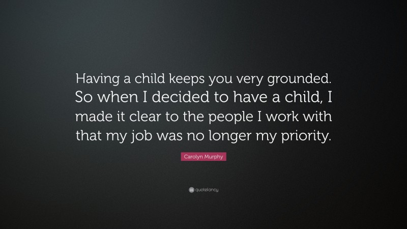 Carolyn Murphy Quote: “Having a child keeps you very grounded. So when I decided to have a child, I made it clear to the people I work with that my job was no longer my priority.”
