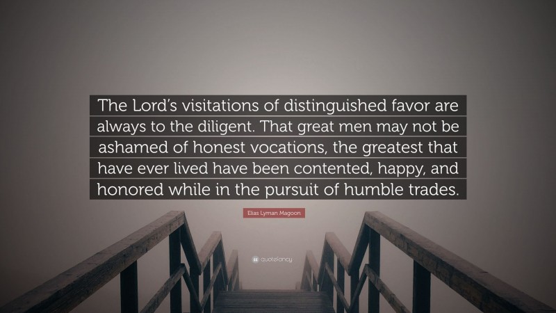 Elias Lyman Magoon Quote: “The Lord’s visitations of distinguished favor are always to the diligent. That great men may not be ashamed of honest vocations, the greatest that have ever lived have been contented, happy, and honored while in the pursuit of humble trades.”