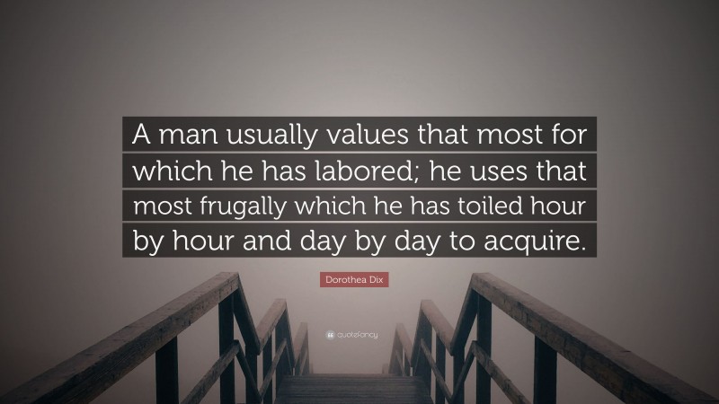 Dorothea Dix Quote: “A man usually values that most for which he has labored; he uses that most frugally which he has toiled hour by hour and day by day to acquire.”