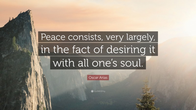 Oscar Arias Quote: “Peace consists, very largely, in the fact of desiring it with all one’s soul.”