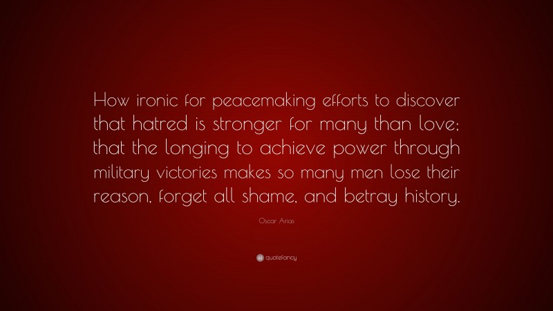Oscar Arias Quote: “How ironic for peacemaking efforts to discover that hatred is stronger for many than love; that the longing to achieve power through military victories makes so many men lose their reason, forget all shame, and betray history.”