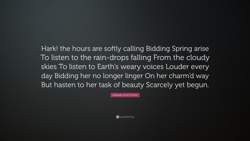 Adelaide Anne Procter Quote: “Hark! the hours are softly calling Bidding Spring arise To listen to the rain-drops falling From the cloudy skies To listen to Earth’s weary voices Louder every day Bidding her no longer linger On her charm’d way But hasten to her task of beauty Scarcely yet begun.”
