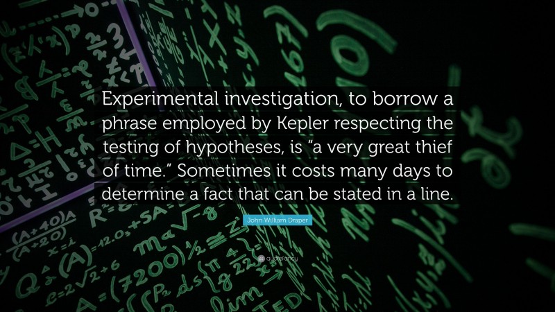 John William Draper Quote: “Experimental investigation, to borrow a phrase employed by Kepler respecting the testing of hypotheses, is “a very great thief of time.” Sometimes it costs many days to determine a fact that can be stated in a line.”