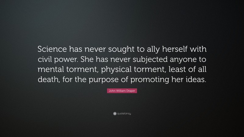John William Draper Quote: “Science has never sought to ally herself with civil power. She has never subjected anyone to mental torment, physical torment, least of all death, for the purpose of promoting her ideas.”