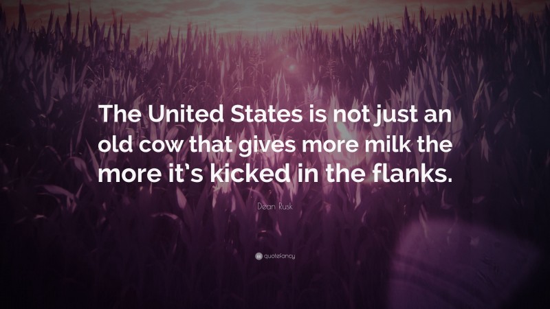 Dean Rusk Quote: “The United States is not just an old cow that gives more milk the more it’s kicked in the flanks.”