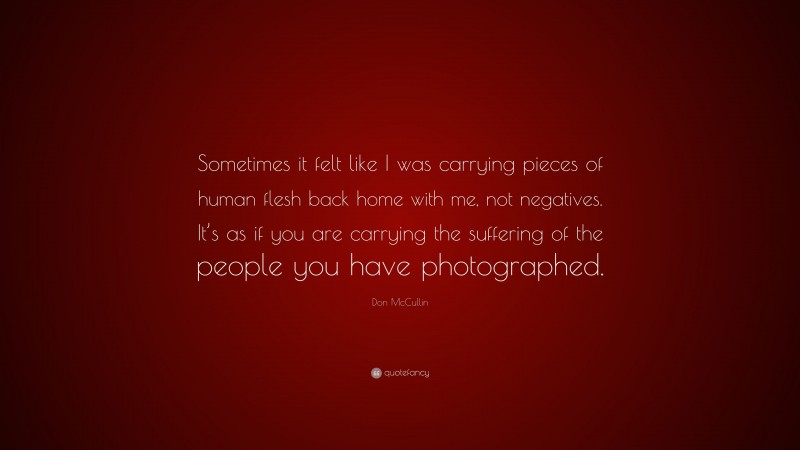 Don McCullin Quote: “Sometimes it felt like I was carrying pieces of human flesh back home with me, not negatives. It’s as if you are carrying the suffering of the people you have photographed.”