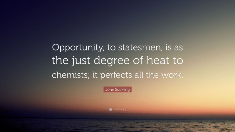 John Suckling Quote: “Opportunity, to statesmen, is as the just degree of heat to chemists; it perfects all the work.”