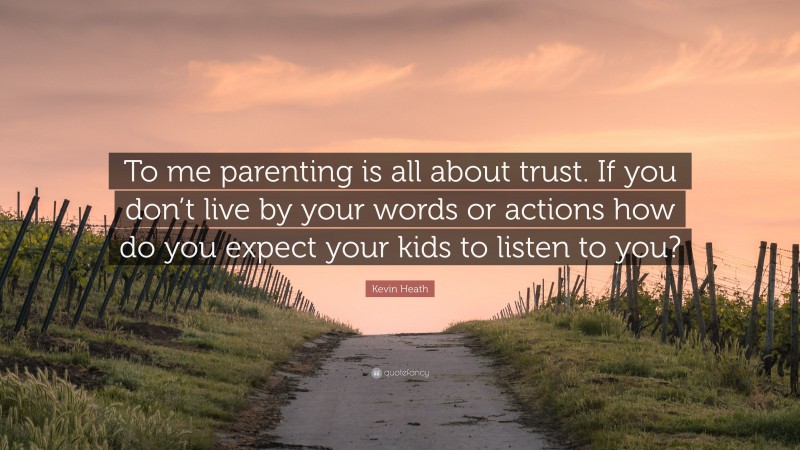Kevin Heath Quote: “To me parenting is all about trust. If you don’t live by your words or actions how do you expect your kids to listen to you?”