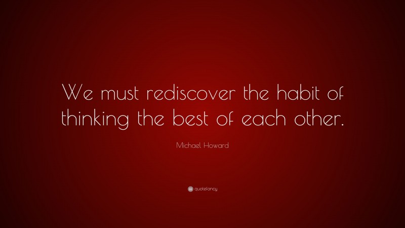 Michael Howard Quote: “We must rediscover the habit of thinking the best of each other.”