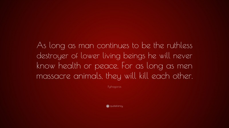 Pythagoras Quote: “As long as man continues to be the ruthless destroyer of lower living beings he will never know health or peace. For as long as men massacre animals, they will kill each other.”