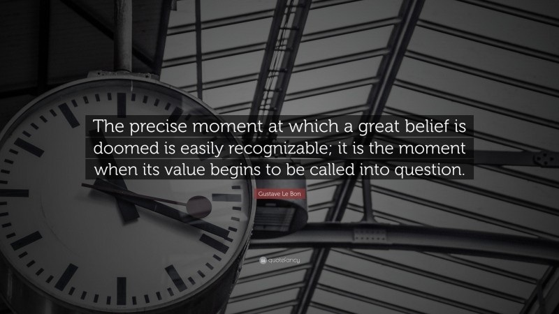 Gustave Le Bon Quote: “The precise moment at which a great belief is doomed is easily recognizable; it is the moment when its value begins to be called into question.”