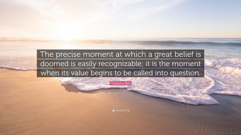 Gustave Le Bon Quote: “The precise moment at which a great belief is doomed is easily recognizable; it is the moment when its value begins to be called into question.”
