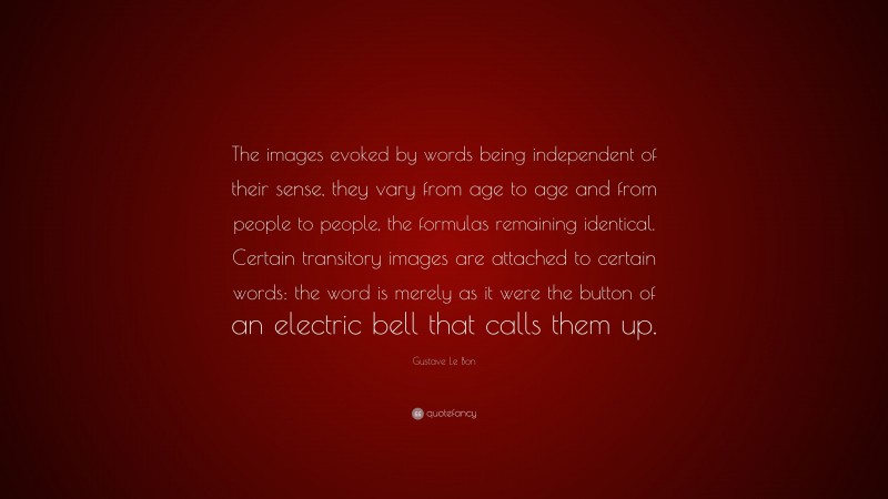 Gustave Le Bon Quote: “The images evoked by words being independent of their sense, they vary from age to age and from people to people, the formulas remaining identical. Certain transitory images are attached to certain words: the word is merely as it were the button of an electric bell that calls them up.”