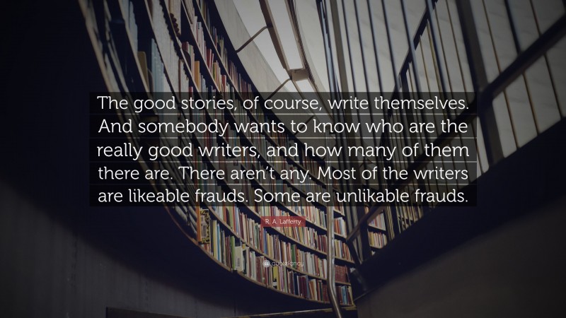 R. A. Lafferty Quote: “The good stories, of course, write themselves. And somebody wants to know who are the really good writers, and how many of them there are. There aren’t any. Most of the writers are likeable frauds. Some are unlikable frauds.”