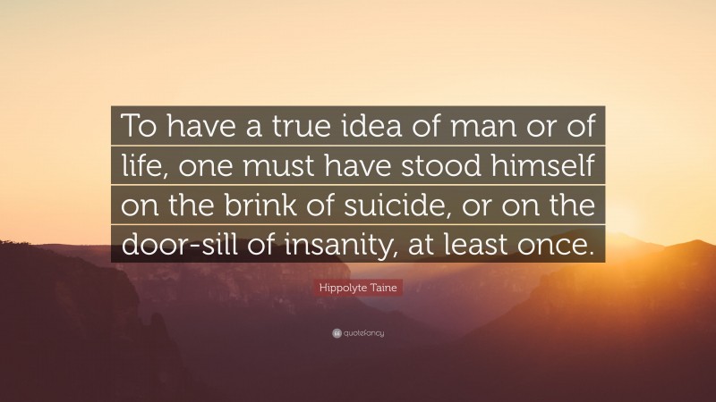 Hippolyte Taine Quote: “To have a true idea of man or of life, one must have stood himself on the brink of suicide, or on the door-sill of insanity, at least once.”