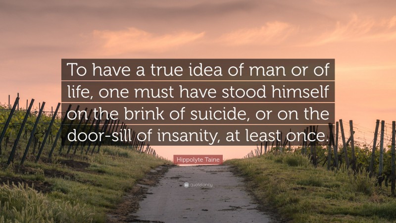 Hippolyte Taine Quote: “To have a true idea of man or of life, one must have stood himself on the brink of suicide, or on the door-sill of insanity, at least once.”