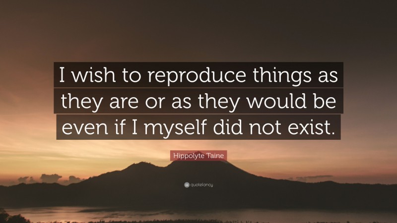 Hippolyte Taine Quote: “I wish to reproduce things as they are or as they would be even if I myself did not exist.”