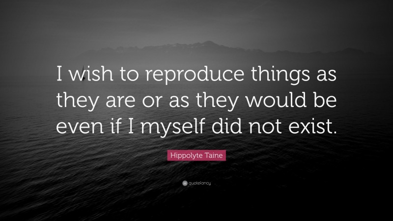 Hippolyte Taine Quote: “I wish to reproduce things as they are or as they would be even if I myself did not exist.”