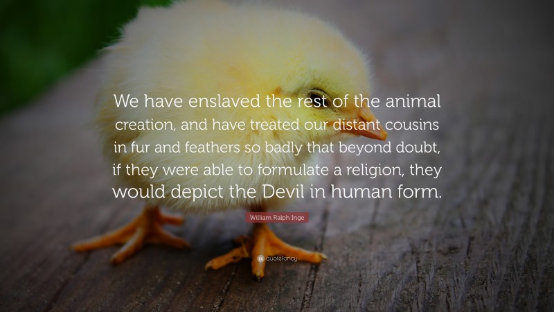 William Ralph Inge Quote: “We have enslaved the rest of the animal creation, and have treated our distant cousins in fur and feathers so badly that beyond doubt, if they were able to formulate a religion, they would depict the Devil in human form.”
