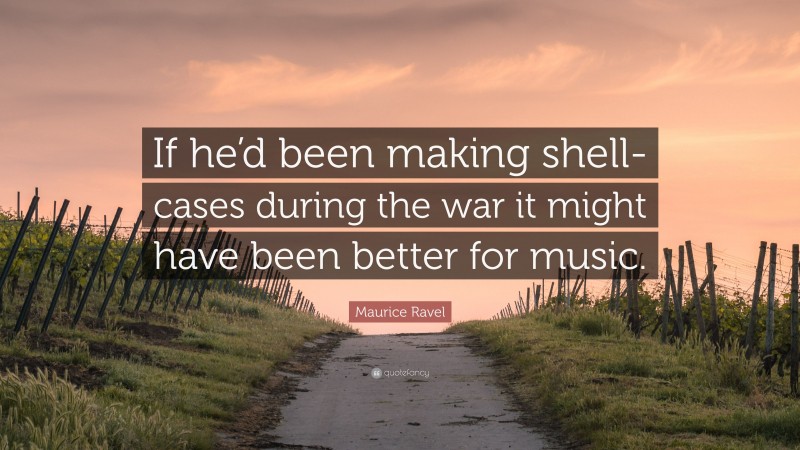 Maurice Ravel Quote: “If he’d been making shell-cases during the war it might have been better for music.”