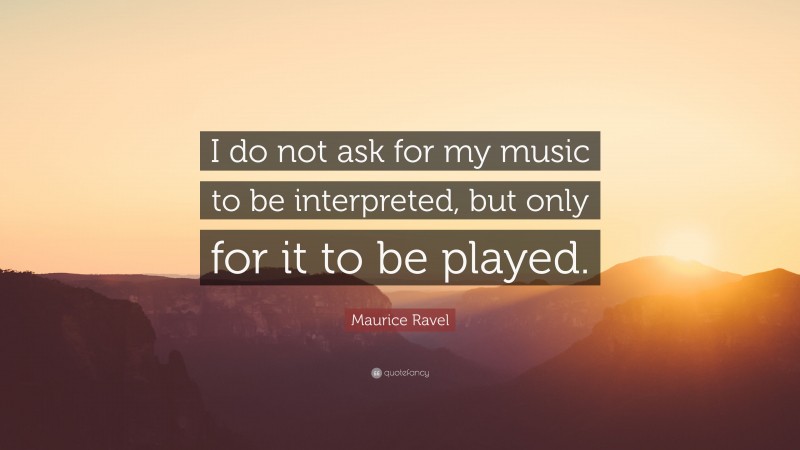 Maurice Ravel Quote: “I do not ask for my music to be interpreted, but only for it to be played.”