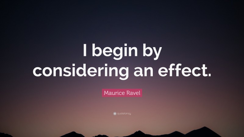 Maurice Ravel Quote: “I begin by considering an effect.”
