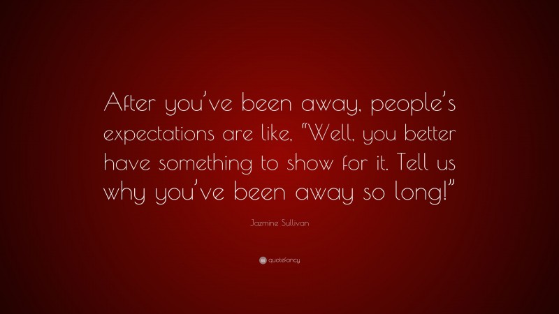 Jazmine Sullivan Quote: “After you’ve been away, people’s expectations are like, “Well, you better have something to show for it. Tell us why you’ve been away so long!””