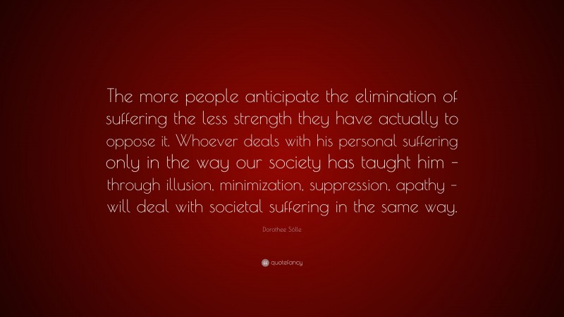 Dorothee Sölle Quote: “The more people anticipate the elimination of suffering the less strength they have actually to oppose it. Whoever deals with his personal suffering only in the way our society has taught him – through illusion, minimization, suppression, apathy – will deal with societal suffering in the same way.”