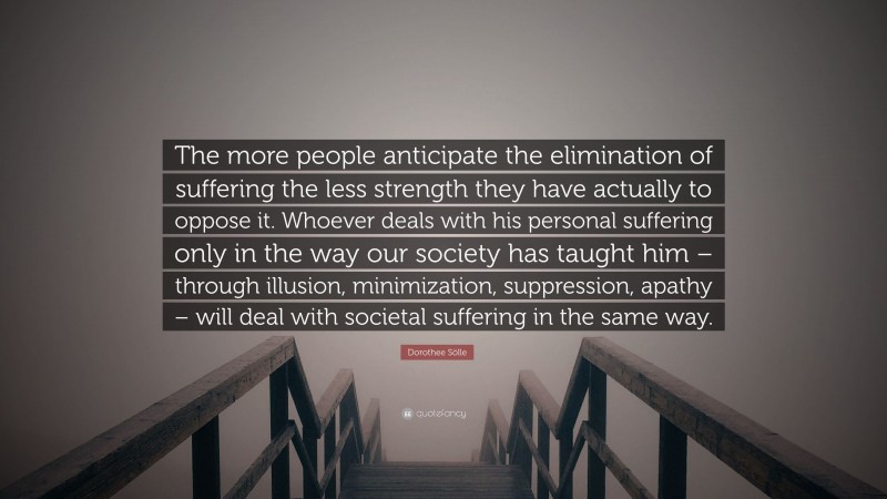 Dorothee Sölle Quote: “The more people anticipate the elimination of suffering the less strength they have actually to oppose it. Whoever deals with his personal suffering only in the way our society has taught him – through illusion, minimization, suppression, apathy – will deal with societal suffering in the same way.”
