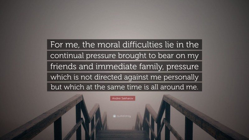Andrei Sakharov Quote: “For me, the moral difficulties lie in the continual pressure brought to bear on my friends and immediate family, pressure which is not directed against me personally but which at the same time is all around me.”