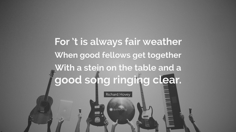 Richard Hovey Quote: “For ’t is always fair weather When good fellows get together With a stein on the table and a good song ringing clear.”