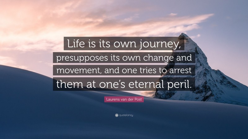 Laurens van der Post Quote: “Life is its own journey, presupposes its own change and movement, and one tries to arrest them at one’s eternal peril.”